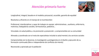 Atención primaria fuerte
Longitudinal, integral, basada en el modelos psicosocial, accesible, garantía de equidad
Resolutiva y eficiente en el manejo de la incertidumbre
Profesional, interdisciplinar y capaz de trabajar en equipo: administrativas , auxiliares, enfermería,
matronas, trabajadoras sociales, farmacéuticas, pediatras…
Vinculada a la salud pública, a la promoción y prevención y comprometida con su comunidad
Alineada y coordinada con el resto de especialistas incluida la salud mental y los servicios sociales
Comprometida con la docencia, la investigación y protagonista en el diseño y ejecución de su
formación continuada (libre e independiente de conflictos de interés)
Reconocida y apreciada por la población
 