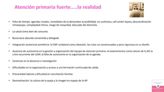 Atención primaria fuerte…..la realidad
• Falta de tiempo: agendas irreales, inmediatez de la demanda≠ accesibilidad, no sustitutos, call center lejano, descoordinación
intraequipo, complejidad clínica, riesgo de inequidad, descuido del domicilio.
• La salud como bien de consumo
• Burocracia absurda consentida y delegada
• Integración asistencial asimétrica: la CNP unilateral como obsesión, las rutas no consensuadas y poco rigurosas en su diseño
• Ausencia de autonomía en la gestión y organización del equipo de atención primaria: el estamentismo como cáncer de la AP, la
crisis recurrente del JUAP, la falta de autonomía en la organización de la agenda.
• Carencias en la docencia e investigación
• Dificultades en la organización y acceso a una formación continuada de calida.
• Precariedad laboral y dificultad en conciliación familiar.
• Desmotivación: la cultura de la queja y la imagen en espejo de la AP
 