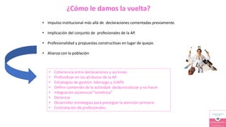 ¿Cómo le damos la vuelta?
• Impulso institucional más allá de declaraciones comentadas previamente.
• Implicación del conjunto de profesionales de la AP.
• Profesionalidad y propuestas constructivas en lugar de quejas
• Alianza con la población
• Coherencia entre declaraciones y acciones
• Profundizar en los atributos de la AP
• Estrategias de gestión: liderazgo y JUAPS
• Definir contenido de la actividad: desburocratizar y no hacer
• Integración asistencial “simétrica”
• Docencia
• Desarrollar estrategias para prestigiar la atención primaria
• Contratación de profesionales
 