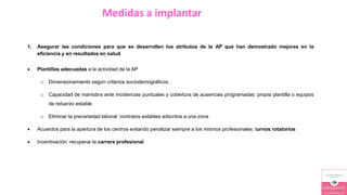 Medidas a implantar
1. Asegurar las condiciones para que se desarrollen los atributos de la AP que han demostrado mejoras en la
eficiencia y en resultados en salud
 Plantillas adecuadas a la actividad de la AP
o Dimensionamiento según criterios sociodemográficos .
o Capacidad de maniobra ante incidencias puntuales y cobertura de ausencias programadas: propia plantilla o equipos
de refuerzo estable
o Eliminar la precariedad laboral: contratos estables adscritos a una zona
 Acuerdos para la apertura de los centros evitando penalizar siempre a los mismos profesionales: turnos rotatorios
 Incentivación: recuperar la carrera profesional
 