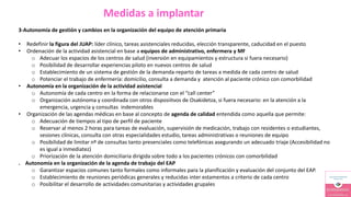 Medidas a implantar
3-Autonomía de gestión y cambios en la organización del equipo de atención primaria
• Redefinir la figura del JUAP: líder clínico, tareas asistenciales reducidas, elección transparente, caducidad en el puesto
• Ordenación de la actividad asistencial en base a equipos de administrativo, enfermera y MF
o Adecuar los espacios de los centros de salud (inversión en equipamientos y estructura si fuera necesario)
o Posibilidad de desarrollar experiencias piloto en nuevos centros de salud
o Establecimiento de un sistema de gestión de la demanda-reparto de tareas a medida de cada centro de salud
o Potenciar el trabajo de enfermería: domicilio, consulta a demanda y atención al paciente crónico con comorbilidad
• Autonomía en la organización de la actividad asistencial
o Autonomía de cada centro en la forma de relacionarse con el “call center”
o Organización autónoma y coordinada con otros disposiitvos de Osakidetza, si fuera necesario: en la atención a la
emergencia, urgencia y consultas indemorables
• Organización de las agendas médicas en base al concepto de agenda de calidad entendida como aquella que permite:
o Adecuación de tiempos al tipo de perfil de paciente
o Reservar al menos 2 horas para tareas de evaluación, supervisión de medicación, trabajo con residentes o estudiantes,
sesiones clínicas, consulta con otras especialidades estudio, tareas administrativas o reuniones de equipo
o Posibilidad de limitar nº de consultas tanto presenciales como telefónicas asegurando un adecuado triaje (Accesibilidad no
es igual a inmediatez)
o Priorización de la atención domiciliaria dirigida sobre todo a los pacientes crónicos con comorbilidad
. Autonomía en la organización de la agenda de trabajo del EAP
o Garantizar espacios comunes tanto formales como informales para la planificación y evaluación del conjunto del EAP.
o Establecimiento de reuniones periódicas generales y reducidas inter estamentos a criterio de cada centro
o Posibilitar el desarrollo de actividades comunitarias y actividades grupales
 