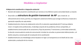 Medidas a implantar
4-Mejora de la coordinación e integración asistencial
• Revisión del estado actual de la coordinación por servicios en las OSIS de nuestra comunidad desde su creación.
• Desarrollar una estructura de gestión transversal de AP que a través de un
reforzamiento de la misma, permita una integración asistencial simétrica que consiga la eficiencia a través de la
aportación específica de cada ámbito.
• Establecimiento de criterios de colaboración entre AP y la atención especializada del 2º nivel que debería
incluir: el respeto entre profesionales, el abordaje conjunto de los problemas clínicos compartidos, el
establecimiento consensuado de las actuaciones y flujo de pacientes (* transiciones y continuidad asistencial) ,
la elección consensuada de canales de comunicación incluidas las consultas no presenciales bidireccionales y el
diseño conjunto y consensuado de la evaluación de la coordinación
• Establecimiento de una metodología común basada en el rigor y la transparencia en el diseño de las rutas
asistenciales y evaluación de las mismas.
 