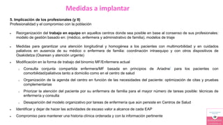 Medidas a implantar
5. Implicación de los profesionales (y II)
Profesionalidad y el compromiso con la población
 Reorganización del trabajo en equipo en aquellos centros donde sea posible en base al consenso de sus profesionales:
modelo de gestión basado en: (médico, enfermera y administrativo de familia), modelos de triaje
 Medidas para garantizar una atención longitudinal y homogénea a los pacientes con multimorbilidad y en cuidados
paliativos en ausencia de su médico o enfermera de familia: coordinación intraequipo y con otros dispositivos de
Osakidetza (Osarean y atención urgente)
 Modificación en la forma de trabajo del binomio MF/Enfermera actual
o Consulta conjunta compartida enfermera/MF basada en principios de Ariadne* para los pacientes con
comorbilidad/paliativos tanto a domicilio como en el centro de salud
o Organización de la agenda del centro en función de las necesidades del paciente: optimización de citas y pruebas
complementarias
o Priorizar la atención del paciente por su enfermera de familia para el mayor número de tareas posible: técnicas de
enfermería y consulta
o Desaparición del modelo organizativo por tareas de enfermería que aún persiste en Centros de Salud
 Identificar y dejar de hacer las actividades de escaso valor a alcance de cada EAP
 Compromiso para mantener una historia clínica ordenada y con la información pertinente
 