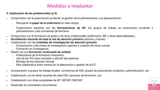 Medidas a implantar
5. Implicación de los profesionales (y II)
 Compromiso con la prescripción prudente, la gestión de la polimedicación y la deprescripción:
o Recuperar el papel de la enfermería en este campo.
o Colaboración estrecha con las farmacéuticas de AP, los grupos de trabajo en prescripción prudente y
polimedicación y las comisiones de farmacia.
 Compromiso con la formación de grado y de otros profesionales (enfermería, MF y otras especialidades) :
 Acreditación docente de toda la red de atención primaria (centros y tutores).
 Colaboración con las unidades de investigación de atención primaria
o Incorporación a las líneas de investigación vigentes y creación de otras nuevas
o Formación en investigación
 Diseño de una formación continuada de calidad
o Potenciación de la formación intracentro
o Uso de las TIC para compartir y difundir las sesiones
o Blindaje de las sesiones clínicas
o Red colaborativa entre centros en la elaboración y gestión de la FC
 Incorporación a grupos de trabajo locales: comisiones de OSI, grupos de prescripción prudente y polimedicación. etc
 Colaboración con la oferta docente de cada OSI: semanas de formación, etc.
 Colaboración con otras sociedades de AP: SEFAP, FAECAP,
 Desarrollo de actividades comunitarias
 