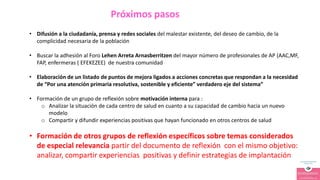 • Difusión a la ciudadanía, prensa y redes sociales del malestar existente, del deseo de cambio, de la
complicidad necesaria de la población
• Buscar la adhesión al Foro Lehen Arreta Arnasberritzen del mayor número de profesionales de AP (AAC,MF,
FAP, enfermeras ( EFEKEZEE) de nuestra comunidad
• Elaboración de un listado de puntos de mejora ligados a acciones concretas que respondan a la necesidad
de “Por una atención primaria resolutiva, sostenible y eficiente” verdadero eje del sistema”
• Formación de un grupo de reflexión sobre motivación interna para :
o Analizar la situación de cada centro de salud en cuanto a su capacidad de cambio hacia un nuevo
modelo
o Compartir y difundir experiencias positivas que hayan funcionado en otros centros de salud
• Formación de otros grupos de reflexión específicos sobre temas considerados
de especial relevancia partir del documento de reflexión con el mismo objetivo:
analizar, compartir experiencias positivas y definir estrategias de implantación
Próximos pasos
 