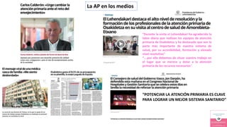 “Durante la visita el Lehendakari ha agradecido la
labor diaria que realizan los equipos de atención
primaria de Osakidetza y ha destacado que son la
parte más importante de nuestro sistema de
salud, por su accesibilidad, formación y elevado
nivel resolutivo”
“….por ello debemos de situar vuestro trabajo en
el lugar que se merece y dotar a la atención
primaria de los recursos necesarios”.
“POTENCIAR LA ATENCIÓN PRIMARIA ES CLAVE
PARA LOGRAR UN MEJOR SISTEMA SANITARIO”
La AP en los medios
 