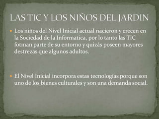  Los niños del Nivel Inicial actual nacieron y crecen en
 la Sociedad de la Informatica, por lo tanto las TIC
 fotman parte de su entorno y quizás poseen mayores
 destrezas que algunos adultos.



 El Nivel Inicial incorpora estas tecnologías porque son
 uno de los bienes culturales y son una demanda social.
 