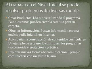  Crear Productos. Los niños utilizando el programa
  Paint los niños pueden crear la carátula para su
  carpeta.
 Obtener Información. Buscar información en una
  enciclopedia infantil en internet.
 Acompañar la construcción de contenidos curriculares.
  Un ejemplo de este uso lo contituyen los programas
  (software)de ejercitación y práctica.
 Explorar nuevas formas de comunicación. Ejemplo
  comunicarse con un Jardin lejano.
 