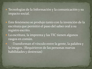  Tecnologías de la Información y la comunicación y su
  impacto social.

 Este fenómeno se produjo tanto con la invención de la
  escritura que permitió el paso del saber oral a su
  registro escrito.
 La escritura, la imprenta y las TIC tienen algunos
  rasgos en común.
    -Transforman el vínculo entre la gente, la palabra y
  la imagen. (Requirieron de las personas nuevas
  habilidades y destrezas)
 