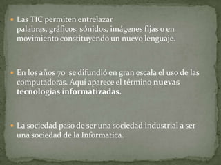  Las TIC permiten entrelazar
 palabras, gráficos, sónidos, imágenes fijas o en
 movimiento constituyendo un nuevo lenguaje.



 En los años 70 se difundió en gran escala el uso de las
 computadoras. Aquí aparece el término nuevas
 tecnologías informatizadas.



 La sociedad paso de ser una sociedad industrial a ser
 una sociedad de la Informatica.
 