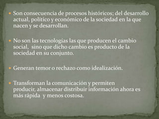  Son consecuencia de procesos históricos; del desarrollo
 actual, político y económico de la sociedad en la que
 nacen y se desarrollan.

 No son las tecnologías las que producen el cambio
 social, sino que dicho cambio es producto de la
 sociedad en su conjunto.

 Generan temor o rechazo como idealización.


 Transforman la comunicación y permiten
 producir, almacenar distribuir información ahora es
 más rápida y menos costosa.
 