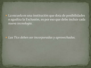  La escuela es una institución que dota de posibilidades
 o agudiza la Exclusión, es por eso que debe incluir cada
 nueva tecnología.



 Las Tics deben ser incorporadas y aprovechadas.
 