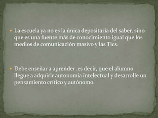  La escuela ya no es la única depositaria del saber, sino
  que es una fuente más de conocimiento igual que los
  medios de comunicación masivo y las Tics.



 Debe enseñar a aprender ,es decir, que el alumno
  llegue a adquirir autonomía intelectual y desarrolle un
  pensamiento crítico y autónomo.
 