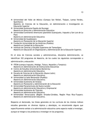 13 
™ Universidad del Valle de México (Campus San Rafael, Tlalpan, Lomas Verdes, 
Querétaro): 
Maestría en Ciencias de la Educación, en Administración e Investigación en 
Educación Superior 
™ Universidad Autónoma España de Durango: 
Maestría en Dirección y Administración Educativa 
™ Universidad Continente Americano (planteles Guanajuato, Irapuato y San Luis de La 
Paz): 
Maestría en Administración Educativa 
™ Universidad de Guadalajara 
Maestría en Planeación de la Educación Superior 
™ Fundación Universidad de las Américas (Puebla): 
Maestría en Calidad de la Educación 
™ Instituto de Ciencias y Estudios Superiores de Tamaulipas: 
Maestría en Educación en Organización y Administración de la Educación Superior. 
En el área de Ciencias sociales y administrativas, disciplina Administración, se 
identifican 322 programas de Maestría, de los cuales los siguientes corresponden a 
administración y educación: 
™ ITESM (campus Irapuato, Hidalgo, Toluca, Mazatlán y Tampico): 
Maestría en Administración de Instituciones Educativas 
™ Centro de Estudios Universitarios Monterrey: 
Maestría en Administración Educativa 
™ Escuela de Ciencias de la Educación (Nuevo León): 
Maestría en Administración Educativa; 
™ Universidad La Salle Benavente (Puebla): 
Maestría en Administración Educativa; 
™ Universidad Autónoma de Sinaloa: 
Maestría en Planeación y Administración de la Educación 
™ Universidad Panamericana de Nuevo Laredo: 
Maestría en Administración Educativa y Empresarial 
™ Universidad Autónoma de Tlaxcala: 
Maestría en Administración Educativa 
™ Universidad Veracruzana (Región Orizaba-Córdoba, Región Poza Rica-Tuxpan): 
Maestría en Administración Educativa. 
Respecto al doctorado, las líneas generales en los curricula de los mismos indican 
estudios generales en diversos tópicos y abordajes, no encontrando alguno que 
específicamente señale a la administración educativa como aspecto nodal a investigar, 
aunque se integre a los productos a investigar en los programas. 
 