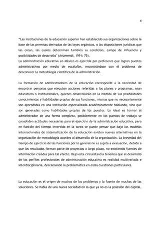 4 
“Las instituciones de la educación superior han establecido sus organizaciones sobre la 
base de las premisas derivadas de las leyes orgánicas, o las disposiciones jurídicas que 
las crean, las cuales determinan también su condición, campo de influencia y 
posibilidades de desarrollo" (Arizmendi, 1991: 75). 
La administración educativa en México es ejercida por profesores que logran puestos 
administrativos por medio de escalafón, encontrándose con el problema de 
desconocer la metodología científica de la administración. 
La formación de administradores de la educación corresponde a la necesidad de 
encontrar personas que ejecuten acciones referidas a los planes y programas, sean 
educativos o institucionales, quienes desarrollarán en la medida de sus posibilidades 
conocimientos y habilidades propias de sus funciones, mismas que no necesariamente 
son aprendidas en una institución especializada académicamente hablando, sino que 
son generadas como habilidades propias de los puestos. Lo ideal es formar al 
administrador de una forma completa, posiblemente en los puestos de trabajo se 
consoliden actitudes necesarias para el ejercicio de la administración educativa, pero 
en función del tiempo invertido en la tarea se puede pensar que bajo los modelos 
internacionales de sistematización de la educación existen nuevas alternativas en la 
organización de metodología acordes al desarrollo de la organización. La brevedad del 
tiempo de ejercicio de las funciones por lo general no es sujeta a evaluación, debido a 
que los resultados forman parte de proyectos a largo plazo, no existiendo fuentes de 
información creadas para tal efecto. Bajo esta circunstancia tenemos que el desarrollo 
de los perfiles profesionales de administración educativa es realidad multivariada e 
interdisciplinaria, descansando la problemática en estas cuestiones particulares. 
La educación es el origen de muchos de los problemas y la fuente de muchas de las 
soluciones. Se habla de una nueva sociedad en la que ya no es la posesión del capital, 
 