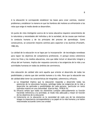 8 
A la educación le corresponde establecer las bases para crear caminos, resolver 
problemas y establecer la manera en que los hombres del mañana se enfrentarán a los 
retos que exige el medio donde se desarrollen. 
Un punto de vista inteligente acerca de la tarea educativa requiere conocimiento de 
la naturaleza y necesidades del individuo y de la sociedad, de las causas que motivan 
la conducta humana y de los principios del proceso de aprendizaje. Como 
consecuencia, se conocerán mejores caminos para capacitar a los alumnos (Franseth, 
1982:45). 
La calidad de la educación no se logra por la incorporación de tecnologías novedosas 
para lograr los objetivos de competencia profesional, ni porque exista coherencia 
entre los fines y los medios educativos, sino que debe incluir el desarrollo integral y 
eficaz del ser humano. Implica dar respuesta concreta a las exigencias de la vida y sus 
actividades humanas en todos los ámbitos de convivencia. 
Una educación de calidad sólo será aquella que oriente al desarrollo de todas las 
posibilidades y valores que den sentido humano a la vida. Para que la educación sea 
de calidad debe tener las características de integridad, coherencia y eficacia. 
a) La integridad implica que la educación responda y desarrolle todas las 
potencias de la naturaleza humana, satisfaga todas las exigencias de la vida y 
desarrolle las aptitudes y posibilidades de cada persona particular en tanto 
individuo inserto en una comunidad (García Hoz, 1978:8-15) 
b) Eficacia señala que todos los elementos cumplan adecuadamente su función 
haciendo referencia a la actividad, al modo más adecuado y mejor en función 
de los objetivos de la educación 
c) Coherencia en la educación es la necesidad de cada uno de los elementos 
tengan la importancia correspondiente a su papel en la vida humana y se hallen 
relacionados actuando como una unidad 
 