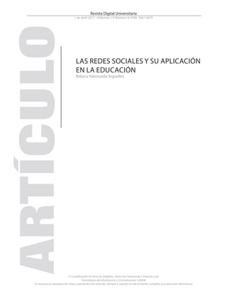 © Coordinación de Acervos Digitales. Dirección General de Cómputo y de
Tecnologías de Información y Comunicación -UNAM
Se autoriza la reproducción total o parcial de este artículo, siempre y cuando se cite la fuente completa y su dirección electrónica.
Revista Digital Universitaria
1 de abril 2013 • Volumen 14 Número 4• ISSN: 1067-6079
LAS REDES SOCIALES Y SU APLICACIÓN
EN LA EDUCACIÓN
Rebeca Valenzuela Argüelles
 