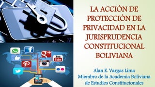 LA ACCIÓN DE
PROTECCIÓN DE
PRIVACIDAD EN LA
JURISPRUDENCIA
CONSTITUCIONAL
BOLIVIANA
Alan E. Vargas Lima
Miembro de la Academia Boliviana
de Estudios Constitucionales
 