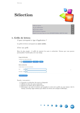 Applications
13
Classer par paire 13
Jeu de paires 14
Placement sur une image 14
Placement sur une carte géographique 15
Puzzle de classement 18
Regroupement 19
Mots croisés 20
Pendu 21
Cartes avec réponse à écrire 21
Texte à trous 22
Classement sur un axe 25
Ordre simple 25
Grille de lettres 26
Jeu du millionnaire 27
QCM choix unique 28
QCM plusieurs réponses 29
Vidéo avec insertions 31
Multijoueur 32
Matrice App 34
1. Classer par paire
Création des paires
Vous pouvez créer ici vos paires, de tout type.
Vous pouvez aussi ajouter jusqu'à 3 intrus dans vos paires.
Applications
III
 