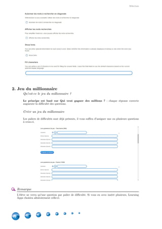 Applications
14
Notons que les paires, par défaut, ne disparaissent pas une fois correctement associées. Dans ce
cas-là, l'élève devra cliquer sur En cochant la case ,Vérifier la solution. Les paires disparaissent
vous activerez leur disparition en cas de bonne réponse.
2. Jeu de paires
Jeu de paires = jeu de mémoire
Il s'agit ici d'un   : associer deux cartes dont on ne voit pas ce qu'ellesjeu de mémoire
contiennent. Si la réponse est mauvaise, alors, celles-ci se retournent. Sinon, elles restent sur la
bonne face.
Créer un jeu de paire
Vous pouvez associer des éléments de type :
texte
text to speech
image
Vous pouvez également déterminer les dimensions des cartes.
3. Placement sur une image
Placer des signets sur une image
Tout d'abord, vous devez télécharger l'image sur laquelle seront placés les signets.
 