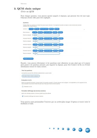 Applications
15
Ensuite, cliquez sur pour ouvrir l'éditeur de signet. Là, vous pourrez placerInsérer un signet
une punaise ainsi que choisir sa couleur. Ensuite, cliquez sur .Enregistrer
Il ne vous restera plus qu'à associer un média à ce signet.
Pourquoi des signets de différentes couleurs ?
Une option vous permet d'afficher les réponses associées à des signets de même couleur ou de
toutes les afficher, peu importe la coloration. Cela peut être pratique quand un grand nombre de
signets se trouve sur l'image. Imaginez un peu de placer tous les états des USA !
4. Placement sur une carte géographique
Bien que le principe est similaire au placement sur une image, la création est tout à fait
différente. En effet, Learning Apps s'appuye sur pour cette application. Il suffit deGoogle Maps
donner une adresse (une ville marche tout aussi bien) comme centre de la carte. Ensuite, vous
pouvez choisir le type de carte, le niveau de zoom initial(en sachant que l'élève pourra aussi le
modifier ) ainsi que les adresses/villes/continents à pointer ainsi que la réponse associée.
 