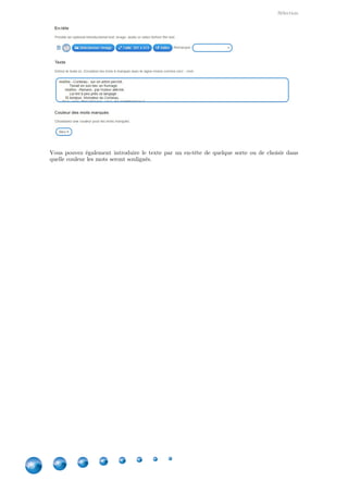 Applications
18
5. Puzzle de classement
Classer les éléments pour découvrir une photo ou une vidéo
Chaque languette sélectionnée représente un groupe, l'élève doit alors trouver les éléments qui y
appartiennent. Le but est de découvrir l'image en arrière-plan.
Comment créer ?
Vous pouvez sélectionner une image ou une
vidéo en arrière-plan.
Ensuite, vous donnez un nom à vos groupes d'éléments, puis les réponses séparées par un  ;
. Vous avez droit à six groupes maximum. Pas de panique si vous mettez trop(point-virgule)
d'éléments par rapport au nombre de pièces que vous définirez : cela permettra des puzzles
différents car aléatoires !
Ensuite, vous définissez les dimensions de votre puzzle (et par là le nombre de pièces).
 