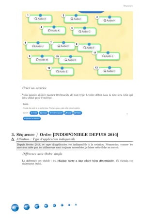 Applications
30
Ensuite, vous déterminez si les questions doivent être posées aléatoirement ou pas, si l'élève doit
absolument avoir la bonne réponse pour passer à la question suivante ou s'il y a une évaluation
à la fin, ainsi que la possibilité d'afficher la correction après un mauvais choix.
Vous pouvez aussi personnaliser l'exercice par un arrière-plan imagé. L'option se trouve entre le
feedback et l'aide.
 