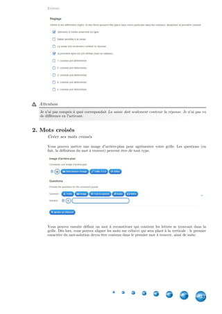 Applications
33
18.3. Qu'est-ce qui se trouve à cet endroit ?
Nombre de joueurs
Il peut monter jusqu'à 3.
Créer son jeu
Il s'agit d'une variante du placement sur image. Vous définissez une image d'arrière-plan.
Ensuite, vous définissez une question à laquelle le joueur devra répondre en plaçant la réponse
au bon endroit.
Vous pouvez aussi désactiver l'affichage de tous les signets durant le jeu ainsi que de définir
l'ordre aléatoire ou pas des questions.
 