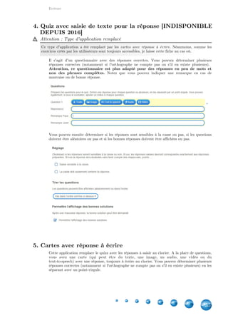 Indisponibles depuis 2016
35
Grille à compléter [INDISPONIBLE DEPUIS 2016] 35
Grille d'assignation [INDISPONIBLE DEPUIS 2016] 36
Grille de correspondance [INDISPONIBLE DEPUIS 2016] 37
Quiz avec saisie de texte pour la réponse [INDISPONIBLE DEPUIS 2016]
38
Séquence / Ordre [INDISPONIBLE DEPUIS 2016] 39
Repérer des mots dans un texte [INDISPONIBLE DEPUIS 2016] 41
Jeu de classification [INDISPONIBLE DEPUIS 2016] 41
Quizz multijoueur [INDISPONIBLE DEPUIS 2016] 42
1. Grille à compléter [INDISPONIBLE DEPUIS 2016]
Attention : Type d'application indisponible
Depuis février 2016, ce type d'application est indisponible à la création. Néanmoins, comme les
exercices créés par les utilisateurs sont toujours accessibles, je laisse cette fiche au cas où.
Principe similaire à Grille de correspondance
Le principe est similaire à la grille de correspondance, la majeure différence étant le fait que
l'élève doit lui-même écrire la réponse.
Créer une grille
Chaque groupe d'éléments sera une ligne de votre tableau. Le premier élément sera associé à la
première colonne, etc.. Vous pouvez ajouter jusqu'à cinq colonnes. Notez que si plusieurs
réponses est possible pour un champ donné, écrivez-les en les séparant avec un point-virgule.
Les options permettent de déterminer si la première ligne ou les colonnes (1. colonne =
Indisponibles depuis
2016 IV
 