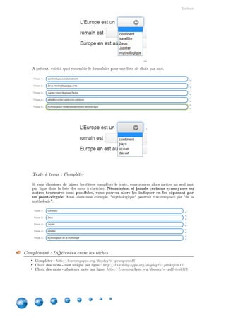 Indisponibles depuis 2016
38
Ensuite, cochez les options du groupement de la ligne, de la première ligne du tableau et de la
première colonne.
Complément : Mais quelles sont les différences alors ?
Pour mieux appréhender les différences, voici la même application mais avec des options différentes :
Première ligne déterminée, position libre des éléments  :
http://LearningApps.org/display?v=pjwr5yit501
Première ligne déterminée, regroupement des éléments  :
http://LearningApps.org/display?v=p69mf1wfc01
Première colonne déterminée, regroupement des éléments:
http://LearningApps.org/display?v=pwfa9b5wj01
Tableau à double entrée : http://LearningApps.org/display?v=pfwu2pc4n01
4. Quiz avec saisie de texte pour la réponse [INDISPONIBLE
DEPUIS 2016]
Attention : Type d'application remplacé
Ce type d'application a été remplacé par les . Néanmoins,cartes avec réponse à écrire - p.21
comme les exercices créés par les utilisateurs sont toujours accessibles, je laisse cette fiche au cas où.
Il s'agit d'un questionnaire avec des réponses ouvertes. Vous pouvez déterminer plusieurs
réponses correctes (notamment si l'orthographe ne compte pas ou s'il en existe plusieurs).
Attention, ce questionnaire est plus adapté pour des réponses en peu de mots et
  Notez que vous pouvez indiquer une remarque en cas denon des phrases complètes.
mauvaise ou de bonne réponse.
 