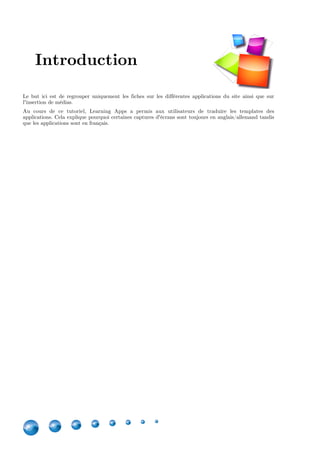 4
Le but ici est de regrouper uniquement les fiches sur les différentes applications du site ainsi que sur
l'insertion de médias.
Au cours de ce tutoriel, Learning Apps a permis aux utilisateurs de traduire les templates des
applications. Cela explique pourquoi certaines captures d'écrans sont toujours en anglais/allemand tandis
que les applications sont en français.
Version Edition Remarques
1.0 Novembre 2015 /
1.1 Février 2016 Mise à jour des applications
disponibles et indisponibles suite à
une mise à jour sur Learning Apps
Introduction
 