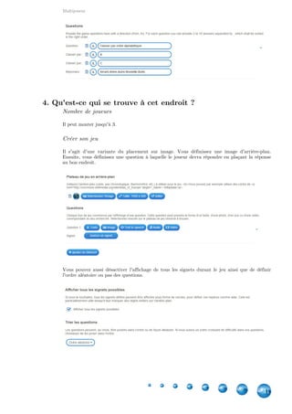 Indisponibles depuis 2016
41
6. Repérer des mots dans un texte [INDISPONIBLE
DEPUIS 2016]
Attention : Type d'application indisponible
Depuis février 2016, ce type d'application est indisponible à la création. Néanmoins, comme les
exercices créés par les utilisateurs sont toujours accessibles, je laisse cette fiche au cas où.
Comment indiquer quels mots sont à repérer ?
Quand vous devez introduire votre texte, chaque mot à repérer doit être entre deux tirets. Cela
implique que chaque élément d'un groupe de mots doit l'être (ex : -Maître- -Corbeau-).
Vous pouvez également introduire le texte par un en-tête de quelque sorte ou de choisir dans
quelle couleur les mots seront soulignés.
7. Jeu de classification [INDISPONIBLE DEPUIS 2016]
Attention : Type d'application indisponible
Depuis février 2016, ce type d'application est indisponible à la création. Néanmoins, comme les
exercices créés par les utilisateurs sont toujours accessibles, je laisse cette fiche au cas où.
Nombre de joueurs
Il peut monter jusqu'à 4.
Création du jeu
A chaque question, vous pouvez indiquer le début et la fin de la séquence. Le nombre minimum
de réponses est de 3. Vous pouvez en avoir jusque 10. Celles-ci devront être séparées par un
point-virgule, dans le bon ordre.
 