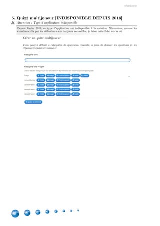 Indisponibles depuis 2016
42
8. Quizz multijoueur [INDISPONIBLE DEPUIS 2016]
Attention : Type d'application indisponible
Depuis février 2016, ce type d'application est indisponible à la création. Néanmoins, comme les
exercices créés par les utilisateurs sont toujours accessibles, je laisse cette fiche au cas où.
Créer un quizz multijoueur
Vous pouvez définir 4 catégories de questions. Ensuite, à vous de donner les questions et les
réponses (bonnes et fausses) !
 
