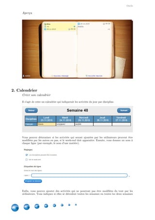Outils
44
Aperçu
2. Calendrier
Créer son calendrier
Il s'agit de créer un calendrier qui indiquerait les activités du jour par discipline.
Vous pouvez déterminer si les activités qui seront ajoutées par les utilisateurs peuvent être
modifiées par les autres ou pas, si le week-end doit apparaître. Ensuite, vous donnez un nom à
chaque ligne (par exemple, le nom d'une matière).
Enfin, vous pouvez ajouter des activités qui ne pourront pas être modifiées du tout par les
utilisateurs. Vous indiquez si elles se déroulent toutes les semaines ou toutes les deux semaines
 