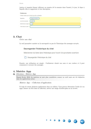 Outils
45
(paires et impaires faisant référence au numéro de la semaine dans l'année), le jour, la ligne à
laquelle elles se rapportent et leur description.
3. Chat
Créer son chat
Le seul paramètre consiste en la sauvegarde ou pas de l'historique des messages envoyés.
Ensuite, son utilisation est simple  : l'utilisateur choisit son nom et une couleur et il peut
commencer à envoyer des messages.
4. Tableau d'affichage
Créer son tableau d'affichage
Le tableau d'affichage permet de punaiser différents types de médias. Vous pouvez autoriser les
utilisateurs à éditer toute note sur le tableau ou les restreindre à le faire sur leurs propres ajouts
uniquement. Vous pouvez également déterminer quels médias peuvent être affichés. Un
administrateur peut être aussi ajouté grâce à un mot de passe.
 