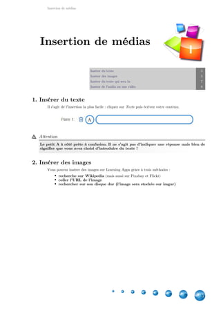 Insertion de médias
5
Insérer du texte 5
Insérer des images 5
Insérer du texte qui sera lu 7
Insérer de l'audio ou une vidéo 8
1. Insérer du texte
Il s'agit de l'insertion la plus facile : cliquez sur puis écrivez votre contenu.Texte
Attention
Le petit A à côté prête à confusion. Il ne s'agit pas d'indiquer une réponse mais bien de
signifier que vous avez choisi d'introduire du texte !
2. Insérer des images
Vous pouvez insérer des images sur Learning Apps grâce à trois méthodes :
recherche sur Wikipedia (mais aussi sur Pixabay et Flickr)
coller l'URL de l'image
rechercher sur son disque dur (l'image sera stockée sur imgur)
Insertion de médias
I
 