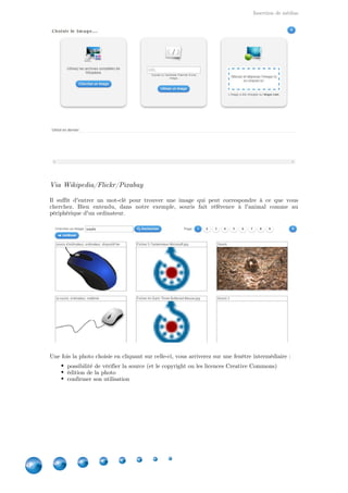 Insertion de médias
6
Via Wikipedia/Flickr/Pixabay
Il suffit d'entrer un mot-clé pour trouver une image qui peut correspondre à ce que vous
cherchez. Bien entendu, dans notre exemple, souris fait référence à l'animal comme au
périphérique d'un ordinateur.
Une fois la photo choisie en cliquant sur celle-ci, vous arriverez sur une fenêtre intermédiaire :
possibilité de vérifier la source (et le copyright ou les licences Creative Commons)
édition de la photo
confirmer son utilisation
 
