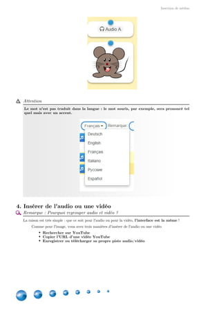 Insertion de médias
8
Attention
Le mot n'est pas traduit dans la langue : le mot souris, par exemple, sera prononcé tel
quel mais avec un accent.
4. Insérer de l'audio ou une vidéo
Remarque : Pourquoi regrouper audio et vidéo ?
La raison est très simple : que ce soit pour l'audio ou pour la vidéo,  !l'interface est la même
Comme pour l'image, vous avez trois manières d'insérer de l'audio ou une vidéo
Rechercher sur YouTube
Copier l'URL d'une vidéo YouTube
Enregistrer ou télécharger sa propre piste audio/vidéo
 