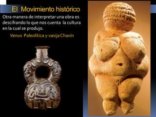 Otra manera de interpretar una obra es descifrando lo que nos cuenta la cultura en la cual se produjo. 
Venus Paleolítica y vasija Chavín 
El Movimiento histórico  