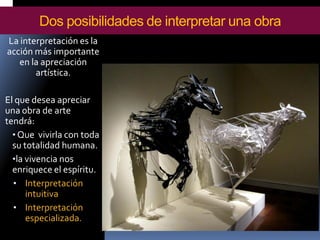 La interpretación es la acción más importante en la apreciación artística. 
El que desea apreciar una obra de arte tendrá: 
•Que vivirla con toda su totalidad humana. 
•la vivencia nos enriquece el espíritu. 
•Interpretación intuitiva 
•Interpretación especializada. 
Dos posibilidades de interpretar una obra  