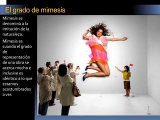 Mímesis se denomina a la imitación de la naturaleza. 
Mímesis es cuando el grado de representación de una obra se acerca mucho e inclusive es idéntico a lo que estamos acostumbrados a ver. 
El grado de mimesis  
