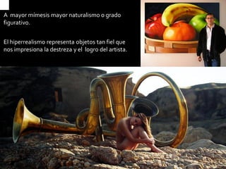 A mayor mímesis mayor naturalismo o grado figurativo. 
El hiperrealismo representa objetos tan fiel que nos impresiona la destreza y el logro del artista.  