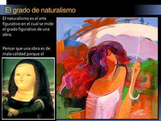 El naturalismo es el arte figurativo en el cual se mide el grado figurativo de una obra. 
Pensar que una obra es de mala calidad porque el naturalismo es impreciso es un error. 
El grado de naturalismo  