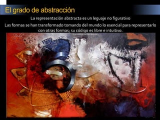 La representación abstracta es un leguaje no figurativo 
Las formas se han transformado tomando del mundo lo esencial para representarlo con otras formas; su código es libre e intuitivo. 
El grado de abstracción  