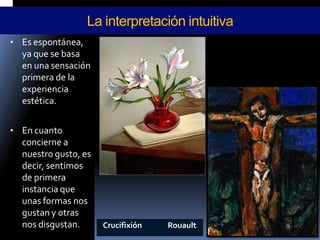 •Es espontánea, ya que se basa en una sensación primera de la experiencia estética. 
•En cuanto concierne a nuestro gusto, es decir, sentimos de primera instancia que unas formas nos gustan y otras nos disgustan. 
La interpretación intuitiva 
Crucifixión Rouault.  
