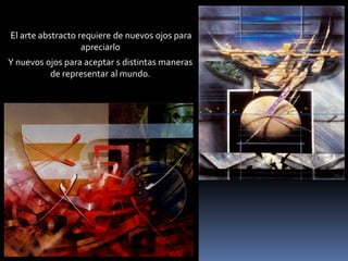 El arte abstracto requiere de nuevos ojos para apreciarlo 
Y nuevos ojos para aceptar s distintas maneras de representar al mundo.  