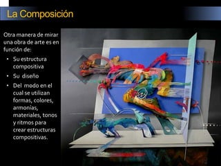 Otra manera de mirar una obra de arte es en función de: 
•Su estructura compositiva 
•Su diseño 
•Del modo en el cual se utilizan formas, colores, armonías, materiales, tonos y ritmos para crear estructuras compositivas. 
La Composición  