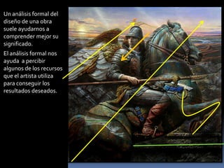 Un análisis formal del diseño de una obra suele ayudarnos a comprender mejor su significado. 
El análisis formal nos ayuda a percibir algunos de los recursos que el artista utiliza para conseguir los resultados deseados.  