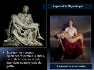 •Expresamos nuestras opiniones respecto a la obra a partir de un análisis donde interviene nuestro juicio de gusto. 
La piedad enotra versión 
La piedad de Miguel Ángel  