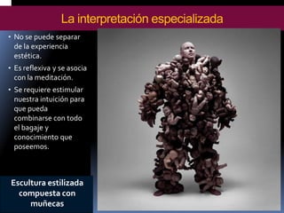 •No se puede separar de la experiencia estética. 
•Es reflexiva y se asocia con la meditación. 
•Se requiere estimular nuestra intuición para que pueda combinarse con todo el bagaje y conocimiento que poseemos. 
La interpretación especializada 
Escultura estilizada compuesta con muñecas  
